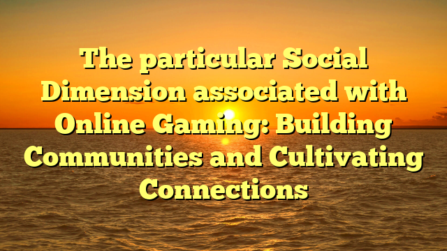 The particular Social Dimension associated with Online Gaming: Building Communities and Cultivating Connections