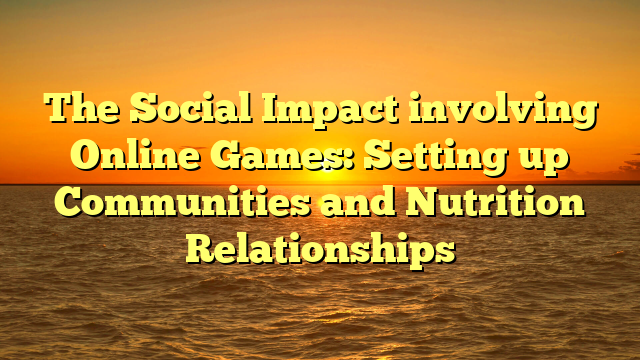 The Social Impact involving Online Games: Setting up Communities and Nutrition Relationships